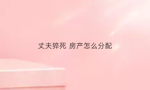 丈夫猝死房产怎么分配(丈夫意外死亡婚后房子归谁)